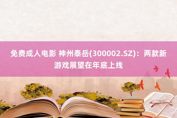 免费成人电影 神州泰岳(300002.SZ)：两款新游戏展望在年底上线