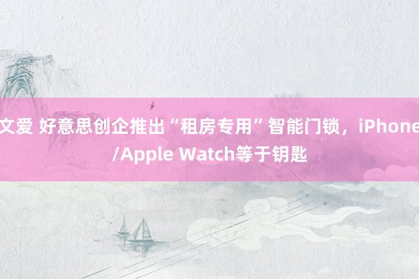 文爱 好意思创企推出“租房专用”智能门锁，iPhone/Apple Watch等于钥匙