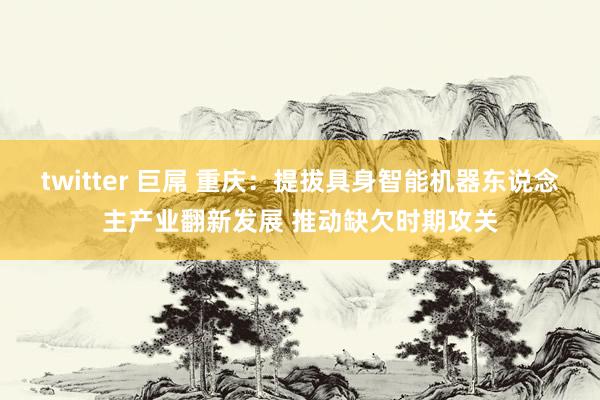 twitter 巨屌 重庆：提拔具身智能机器东说念主产业翻新发展 推动缺欠时期攻关