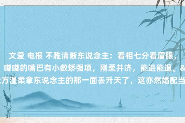 文爱 电报 不雅清晰东说念主：看相七分看眉眼，眉眼间有一股果断劲，嘟嘟的嘴巴有小数矫强项，刚柔并济，能进能退。&#183;婚配不要把我方温柔拿东说念主的那一面丢升天了，这亦然婚配当中的娇媚剂。在另外一半眼前撒撒娇亦然率性的。&#183;同