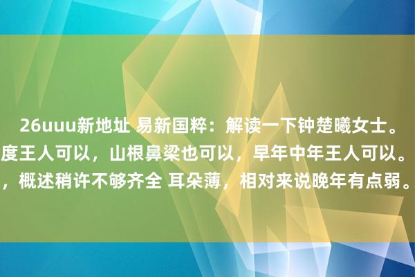 26uuu新地址 易新国粹：解读一下钟楚曦女士。1.额头富饶、明润、高度宽度王人可以，山根鼻梁也可以，早年中年王人可以。耳朵稍许弱，概述稍许不够齐全 耳朵薄，相对来说晚年有点弱。2.眼睛泛水光 桃花眼 卧蚕富饶 目力...