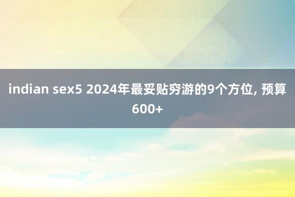 indian sex5 2024年最妥贴穷游的9个方位， 预算600+