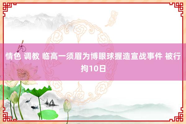 情色 调教 临高一须眉为博眼球握造宣战事件 被行拘10日