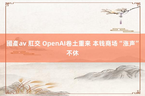 國產av 肛交 OpenAI卷土重来 本钱商场“涨声”不休