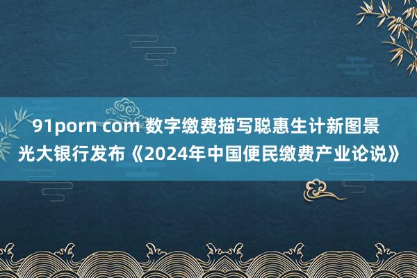 91porn com 数字缴费描写聪惠生计新图景 光大银行发布《2024年中国便民缴费产业论说》