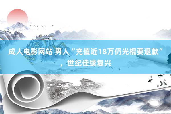 成人电影网站 男人“充值近18万仍光棍要退款”，世纪佳缘复兴