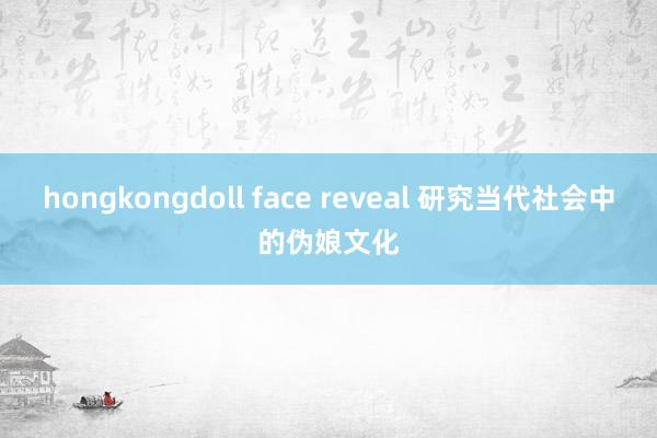 hongkongdoll face reveal 研究当代社会中的伪娘文化