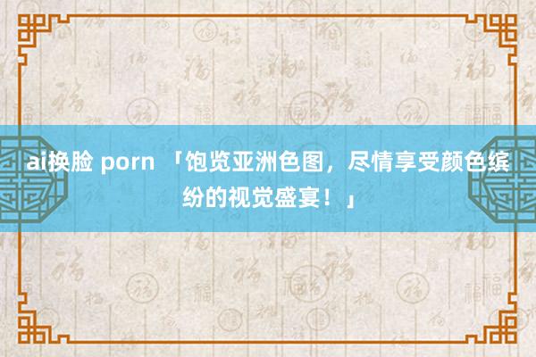 ai换脸 porn 「饱览亚洲色图，尽情享受颜色缤纷的视觉盛宴！」