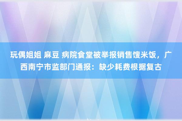 玩偶姐姐 麻豆 病院食堂被举报销售馊米饭，广西南宁市监部门通报：缺少耗费根据复古