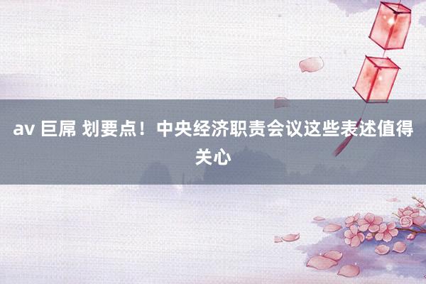 av 巨屌 划要点！中央经济职责会议这些表述值得关心