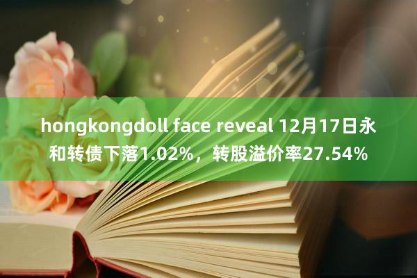 hongkongdoll face reveal 12月17日永和转债下落1.02%，转股溢价率27.54%