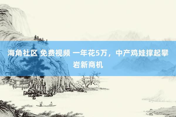 海角社区 免费视频 一年花5万，中产鸡娃撑起攀岩新商机