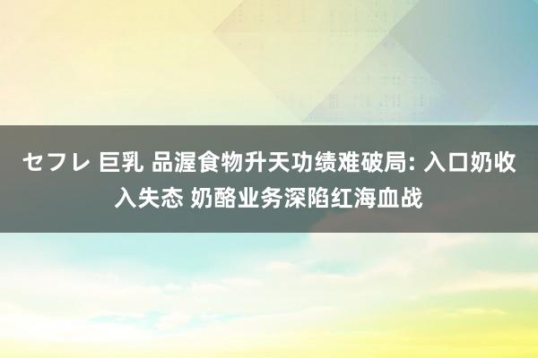 セフレ 巨乳 品渥食物升天功绩难破局: 入口奶收入失态 奶酪业务深陷红海血战