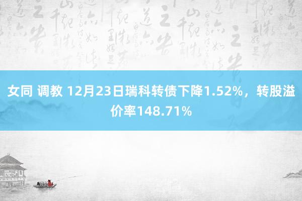 女同 调教 12月23日瑞科转债下降1.52%，转股溢价率148.71%