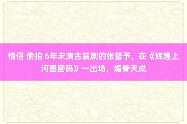 情侣 偷拍 6年未演古装剧的张馨予，在《辉煌上河图密码》一出场，媚骨天成