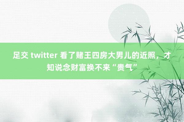 足交 twitter 看了赌王四房大男儿的近照，才知说念财富换不来“贵气”