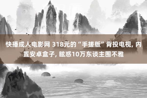 快播成人电影网 318元的“手搓版”背投电视， 内置安卓盒子， 眩惑10万东谈主围不雅