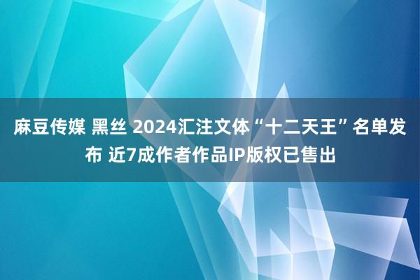 麻豆传媒 黑丝 2024汇注文体“十二天王”名单发布 近7成作者作品IP版权已售出