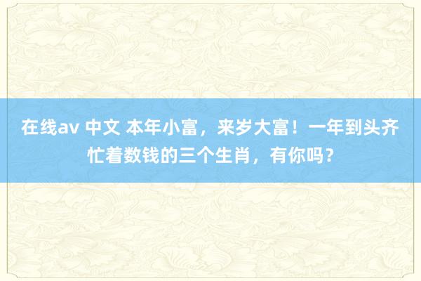 在线av 中文 本年小富，来岁大富！一年到头齐忙着数钱的三个生肖，有你吗？