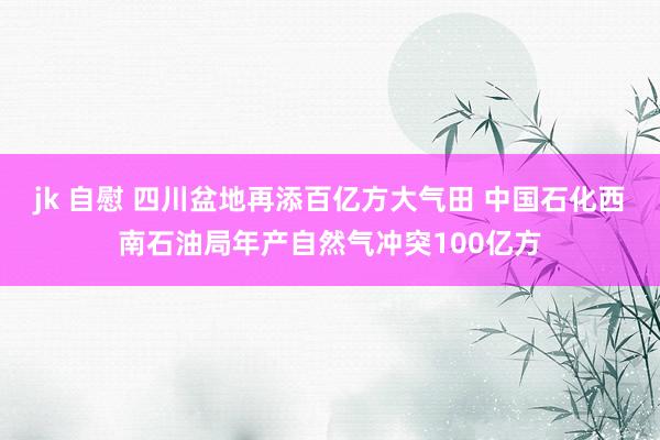 jk 自慰 四川盆地再添百亿方大气田 中国石化西南石油局年产自然气冲突100亿方