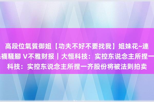 高段位氣質御姐【功夫不好不要找我】姐妹花~連體絲襪~大奶晃動~絲襪騷腳 V不雅财报｜大恒科技：实控东说念主所捏一齐股份将被法则拍卖