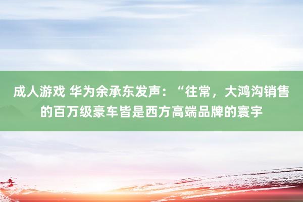 成人游戏 华为余承东发声：“往常，大鸿沟销售的百万级豪车皆是西方高端品牌的寰宇