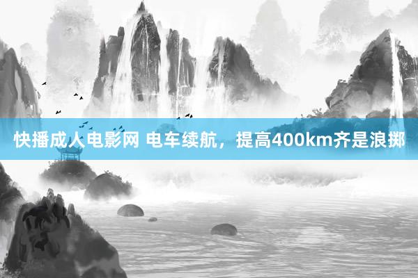 快播成人电影网 电车续航，提高400km齐是浪掷