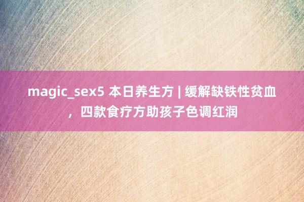 magic_sex5 本日养生方 | 缓解缺铁性贫血，四款食疗方助孩子色调红润