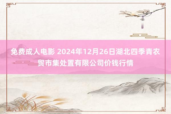 免费成人电影 2024年12月26日湖北四季青农贸市集处置有限公司价钱行情