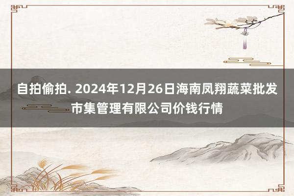 自拍偷拍. 2024年12月26日海南凤翔蔬菜批发市集管理有限公司价钱行情