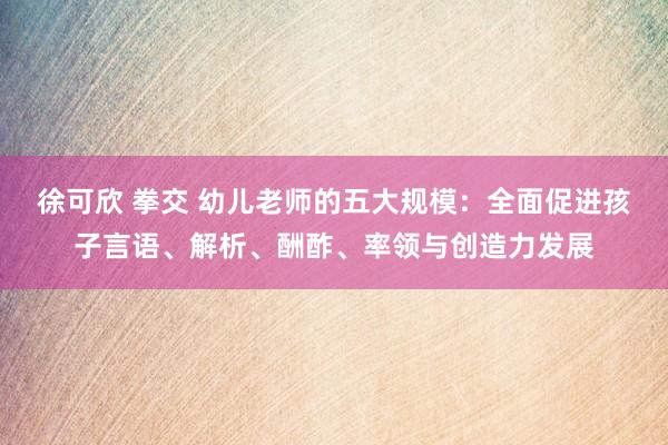 徐可欣 拳交 幼儿老师的五大规模：全面促进孩子言语、解析、酬酢、率领与创造力发展