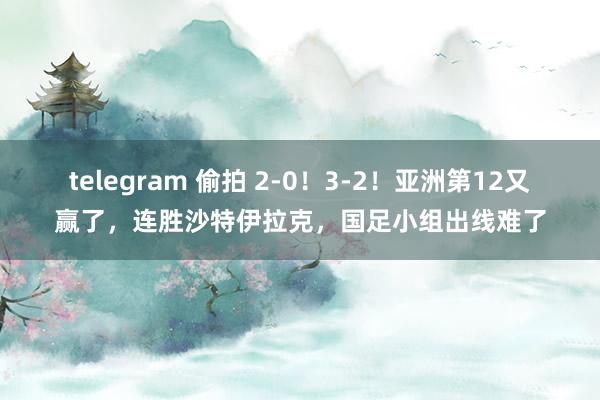 telegram 偷拍 2-0！3-2！亚洲第12又赢了，连胜沙特伊拉克，国足小组出线难了