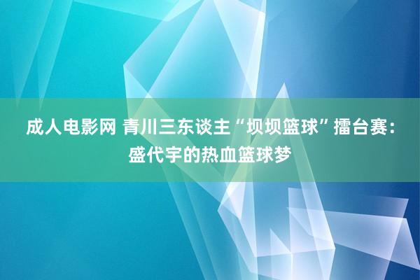 成人电影网 青川三东谈主“坝坝篮球”擂台赛：盛代宇的热血篮球梦