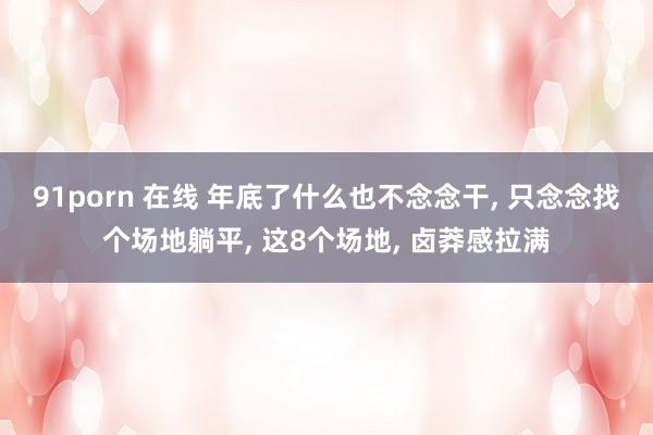 91porn 在线 年底了什么也不念念干， 只念念找个场地躺平， 这8个场地， 卤莽感拉满