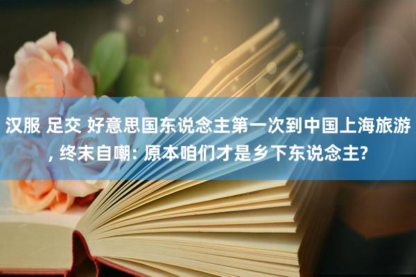 汉服 足交 好意思国东说念主第一次到中国上海旅游， 终末自嘲: 原本咱们才是乡下东说念主?