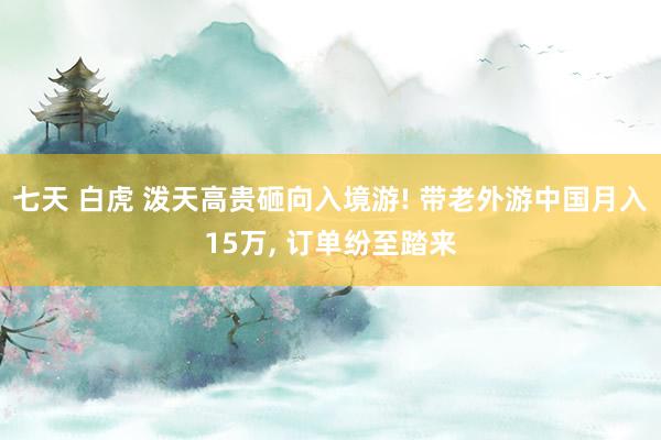 七天 白虎 泼天高贵砸向入境游! 带老外游中国月入15万， 订单纷至踏来