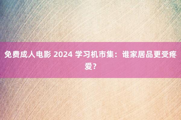 免费成人电影 2024 学习机市集：谁家居品更受疼爱？