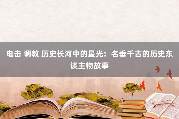 电击 调教 历史长河中的星光：名垂千古的历史东谈主物故事