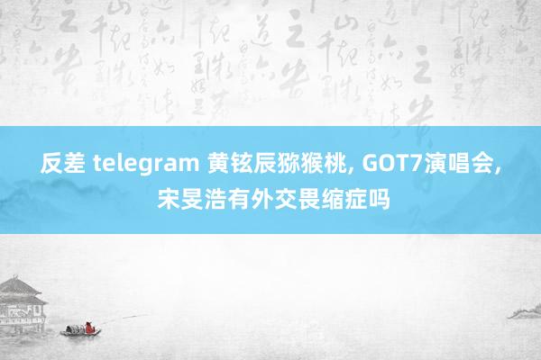 反差 telegram 黄铉辰猕猴桃， GOT7演唱会， 宋旻浩有外交畏缩症吗