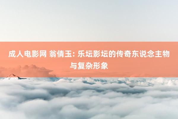 成人电影网 翁倩玉: 乐坛影坛的传奇东说念主物与复杂形象