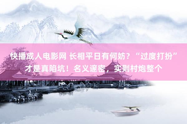 快播成人电影网 长相平日有何妨？“过度打扮”才是真陷坑！名义邃密，实则村炮整个