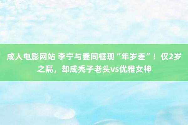 成人电影网站 李宁与妻同框现“年岁差”！仅2岁之隔，却成秃子老头vs优雅女神