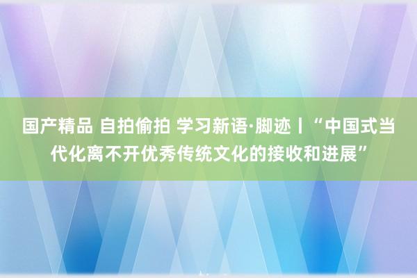 国产精品 自拍偷拍 学习新语·脚迹丨“中国式当代化离不开优秀传统文化的接收和进展”