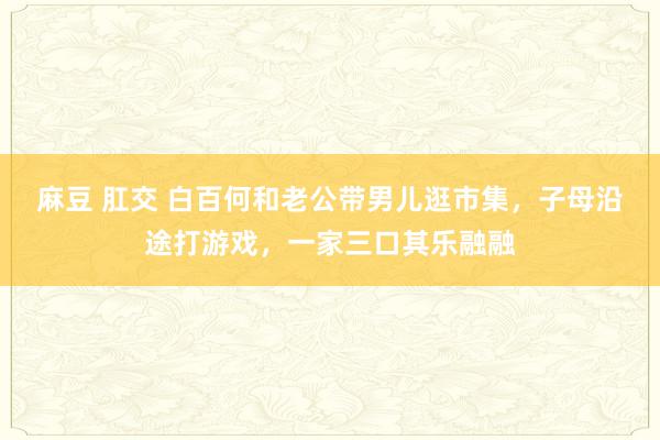 麻豆 肛交 白百何和老公带男儿逛市集，子母沿途打游戏，一家三口其乐融融