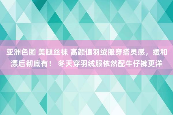 亚洲色图 美腿丝袜 高颜值羽绒服穿搭灵感，缓和漂后彻底有！ 冬天穿羽绒服依然配牛仔裤更洋