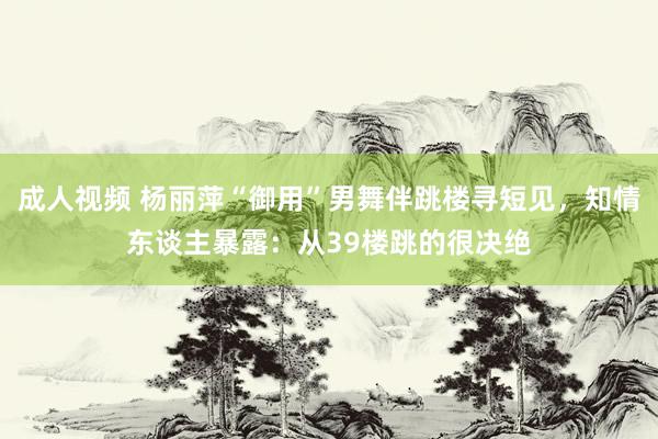 成人视频 杨丽萍“御用”男舞伴跳楼寻短见，知情东谈主暴露：从39楼跳的很决绝