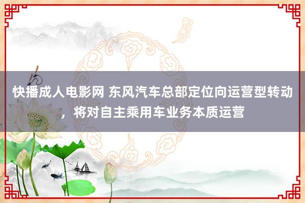 快播成人电影网 东风汽车总部定位向运营型转动，将对自主乘用车业务本质运营