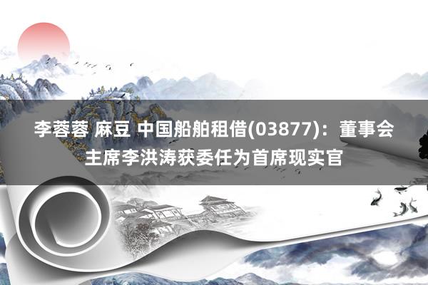 李蓉蓉 麻豆 中国船舶租借(03877)：董事会主席李洪涛获委任为首席现实官