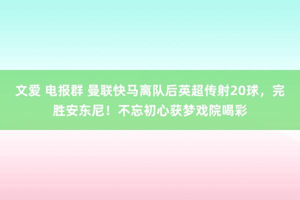 文爱 电报群 曼联快马离队后英超传射20球，完胜安东尼！不忘初心获梦戏院喝彩