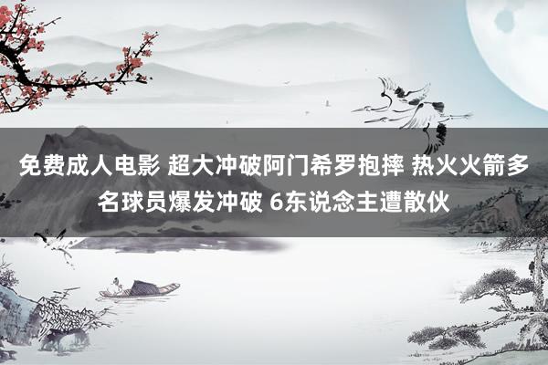 免费成人电影 超大冲破阿门希罗抱摔 热火火箭多名球员爆发冲破 6东说念主遭散伙